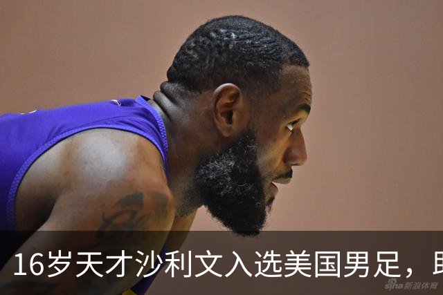16岁天才沙利文入选美国男足，助力新一代足球之路